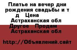 Платье на вечер,дни рождения,свадьбы и.т.д › Цена ­ 1 200 - Астраханская обл. Другое » Продам   . Астраханская обл.